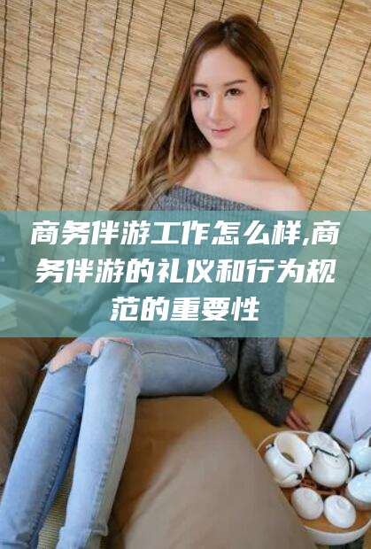 库尔勒商务伴游工作怎么样,商务伴游的礼仪和行为规范的重要性
