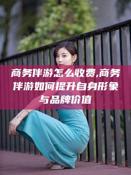 库尔勒商务伴游怎么收费,商务伴游如何提升自身形象与品牌价值