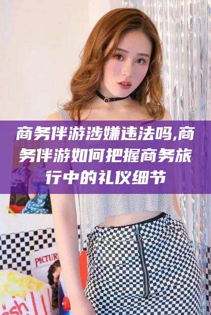 库尔勒商务伴游涉嫌违法吗,商务伴游如何把握商务旅行中的礼仪细节