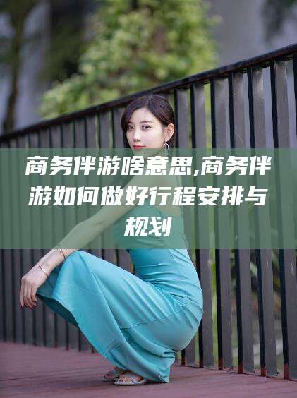 库尔勒商务伴游啥意思,商务伴游如何做好行程安排与规划