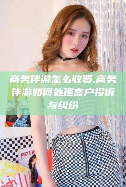 库尔勒商务伴游怎么收费,商务伴游如何处理客户投诉与纠纷