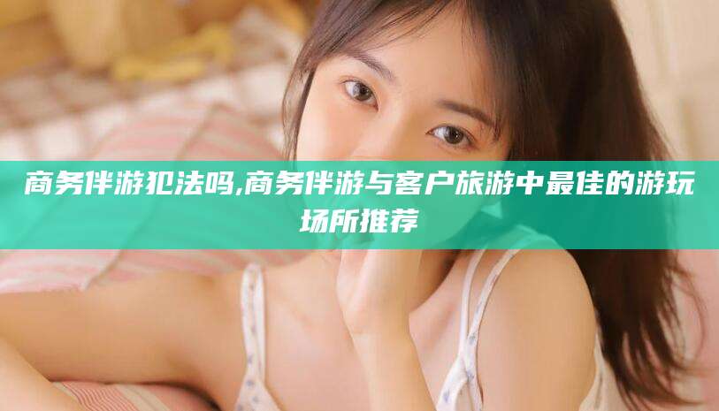 库尔勒商务伴游犯法吗,商务伴游与客户旅游中最佳的游玩场所推荐