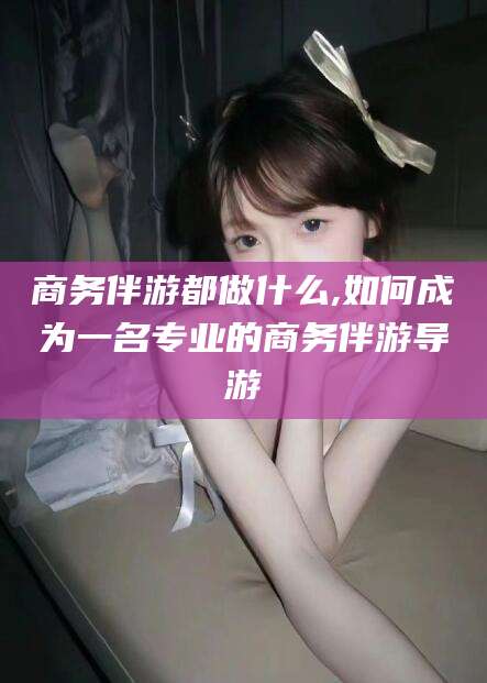 库尔勒商务伴游都做什么,如何成为一名专业的商务伴游导游