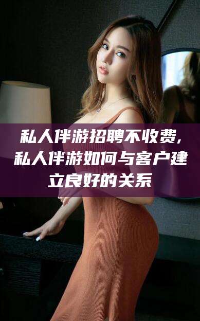 库尔勒私人伴游招聘不收费,私人伴游如何与客户建立良好的关系