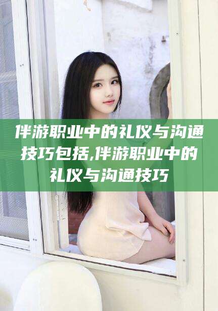 库尔勒伴游职业中的礼仪与沟通技巧包括,伴游职业中的礼仪与沟通技巧