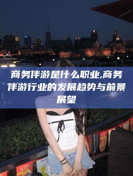 库尔勒商务伴游是什么职业,商务伴游行业的发展趋势与前景展望