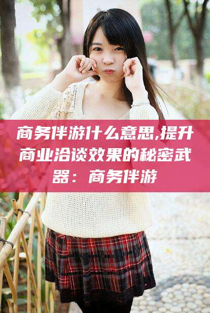 库尔勒商务伴游什么意思,提升商业洽谈效果的秘密武器：商务伴游