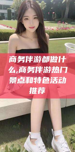 库尔勒商务伴游都做什么,商务伴游热门景点和特色活动推荐