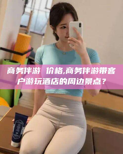 库尔勒商务伴游 价格,商务伴游带客户游玩酒店的周边景点？