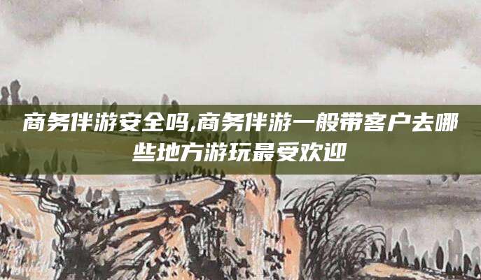 库尔勒商务伴游安全吗,商务伴游一般带客户去哪些地方游玩最受欢迎