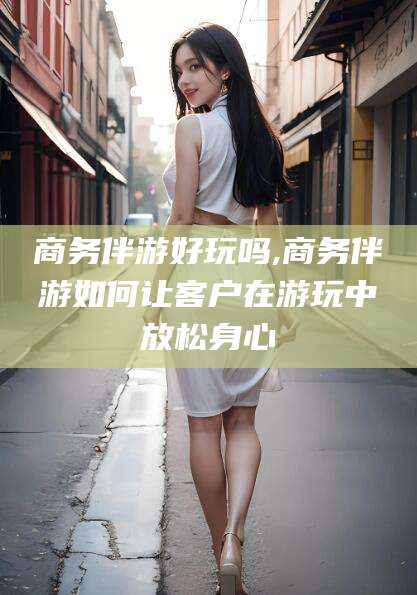 库尔勒商务伴游好玩吗,商务伴游如何让客户在游玩中放松身心