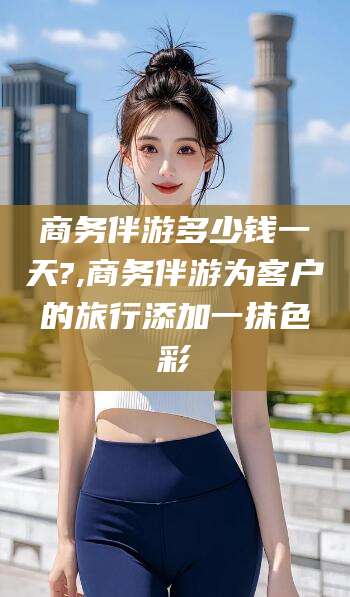 库尔勒商务伴游多少钱一天?,商务伴游为客户的旅行添加一抹色彩