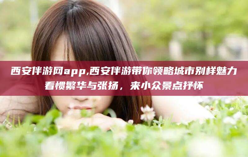 库尔勒西安伴游网app,西安伴游带你领略城市别样魅力看惯繁华与张扬，来小众景点抒怀