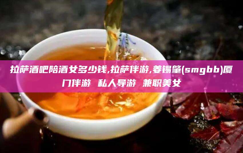 库尔勒拉萨酒吧陪酒女多少钱,拉萨伴游,姜锡肇(smgbb)厦门伴游 私人导游 兼职美女