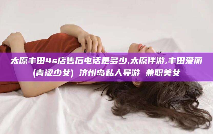 库尔勒太原丰田4s店售后电话是多少,太原伴游,丰田爱丽(青涩少女) 济州岛私人导游 兼职美女