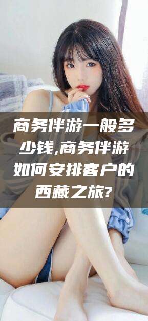 库尔勒商务伴游一般多少钱,商务伴游如何安排客户的西藏之旅?