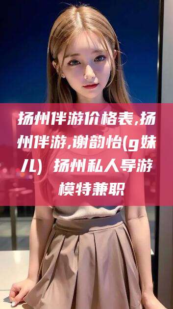 库尔勒扬州伴游价格表,扬州伴游,谢韵怡(g妹儿) 扬州私人导游 模特兼职