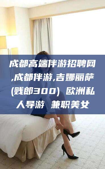 库尔勒成都高端伴游招聘网,成都伴游,吉娜丽萨(贱郎300) 欧洲私人导游 兼职美女