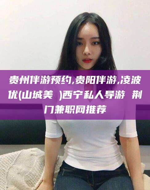 库尔勒贵州伴游预约,贵阳伴游,凌波优(山城美姫)西宁私人导游 荆门兼职网推荐