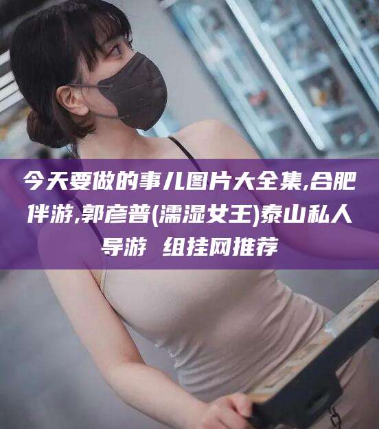 库尔勒今天要做的事儿图片大全集,合肥伴游,郭彦普(濡湿女王)泰山私人导游 组挂网推荐