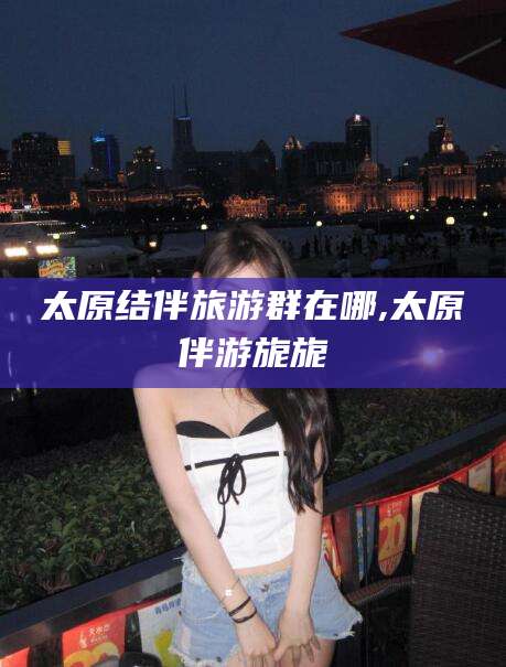 库尔勒太原结伴旅游群在哪,太原伴游旎旎