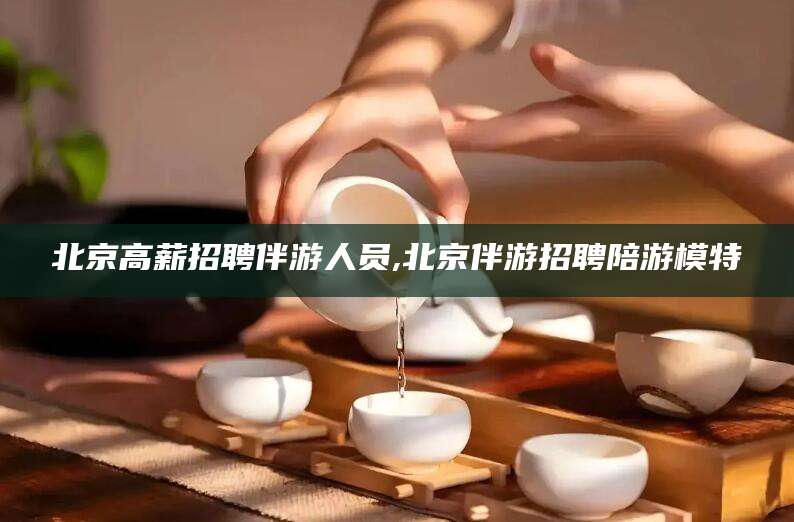 库尔勒北京高薪招聘伴游人员,北京伴游招聘陪游模特