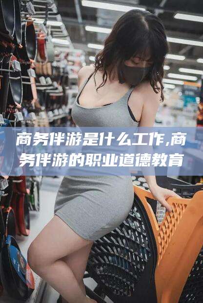 库尔勒商务伴游是什么工作,商务伴游的职业道德教育