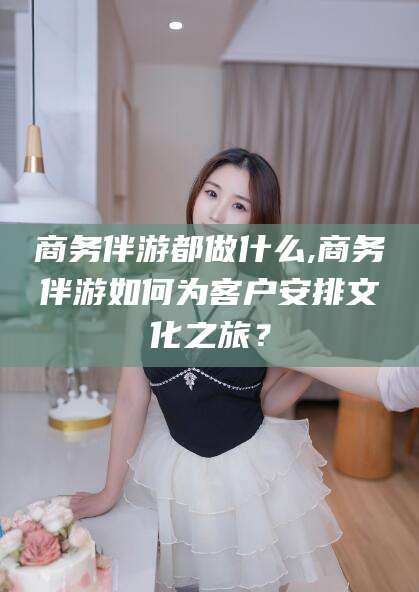 库尔勒商务伴游都做什么,商务伴游如何为客户安排文化之旅？