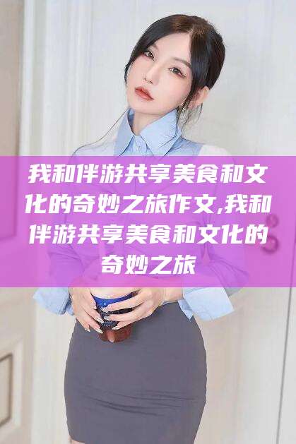 库尔勒我和伴游共享美食和文化的奇妙之旅作文,我和伴游共享美食和文化的奇妙之旅