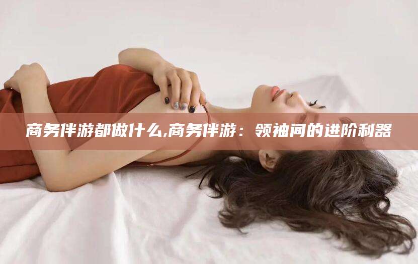 库尔勒商务伴游都做什么,商务伴游：领袖间的进阶利器