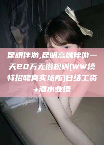 库尔勒昆明伴游,昆明高端伴游一天20万无潜规则(WW模特招聘真实场所)日结工资+酒水业绩