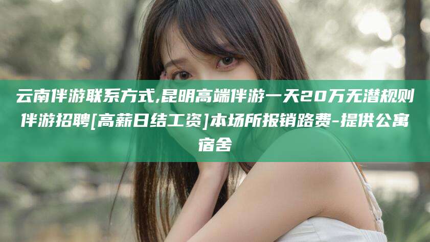 库尔勒云南伴游联系方式,昆明高端伴游一天20万无潜规则伴游招聘[高薪日结工资]本场所报销路费-提供公寓宿舍