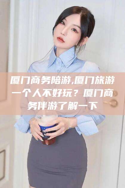 库尔勒厦门商务陪游,厦门旅游一个人不好玩？厦门商务伴游了解一下