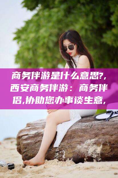 库尔勒商务伴游是什么意思?,西安商务伴游：商务伴侣,协助您办事谈生意,