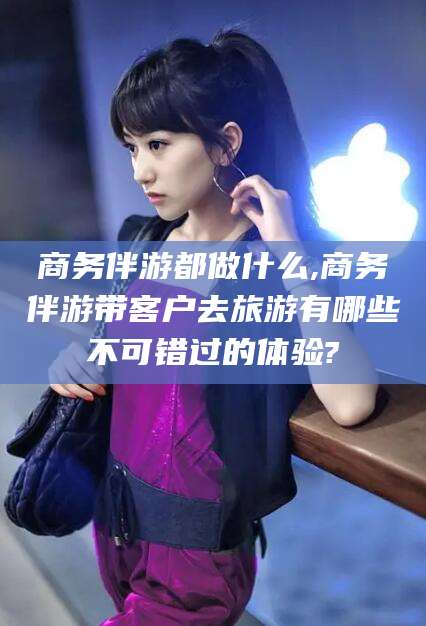 库尔勒商务伴游都做什么,商务伴游带客户去旅游有哪些不可错过的体验?