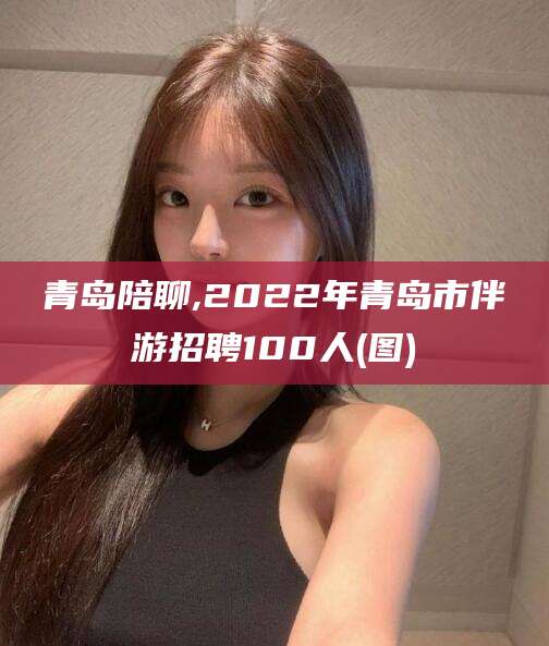 库尔勒青岛陪聊,2022年青岛市伴游招聘100人(图)