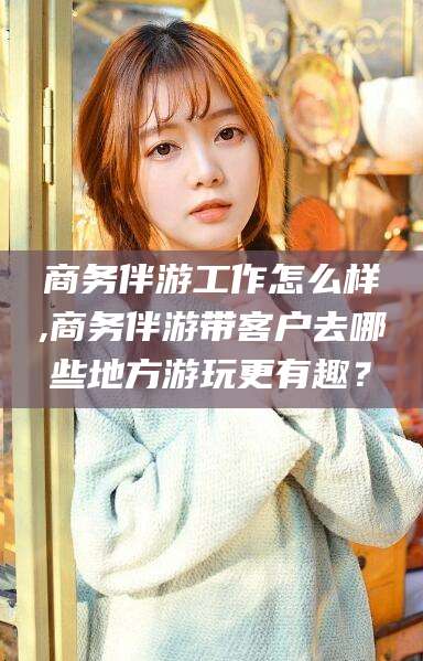 库尔勒商务伴游工作怎么样,商务伴游带客户去哪些地方游玩更有趣？