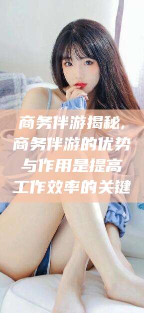 库尔勒商务伴游揭秘,商务伴游的优势与作用是提高工作效率的关键